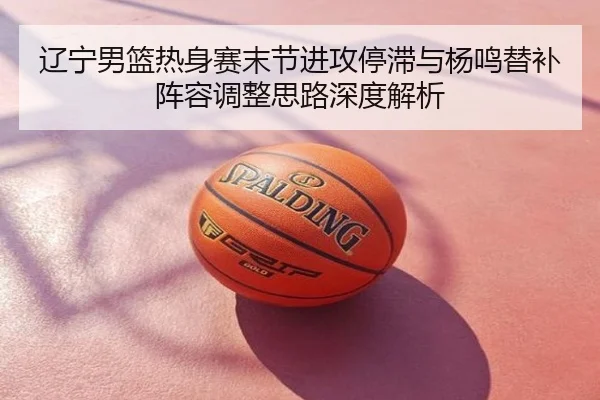 辽宁男篮热身赛末节进攻停滞与杨鸣替补阵容调整思路深度解析