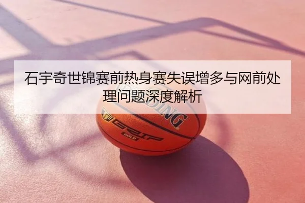 石宇奇世锦赛前热身赛失误增多与网前处理问题深度解析