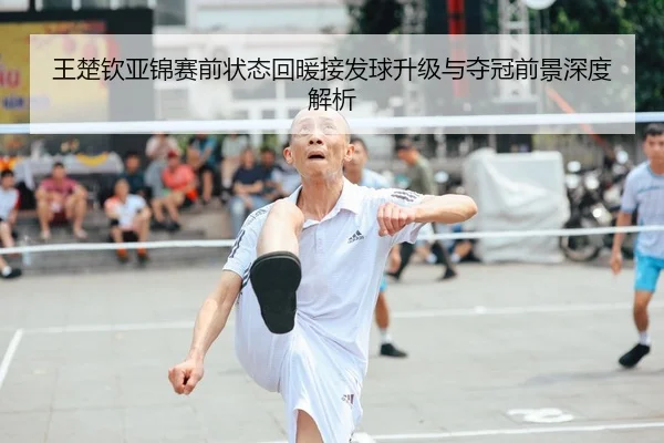 王楚钦亚锦赛前状态回暖接发球升级与夺冠前景深度解析
