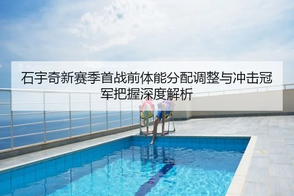 石宇奇新赛季首战前体能分配调整与冲击冠军把握深度解析
