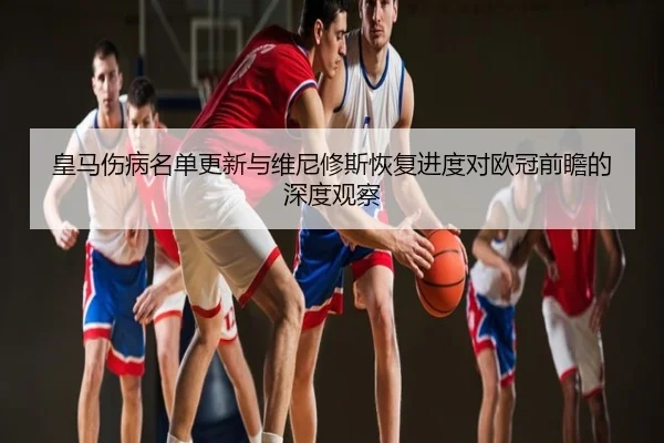 皇马伤病名单更新与维尼修斯恢复进度对欧冠前瞻的深度观察